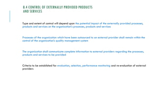 8.4 CONTROL OF EXTERNALLY PROVIDED PRODUCTS
AND SERVICES
Type and extent of control will depend upon the potential impact of the externally provided processes,
products and services on the organization’s processes, products and services
Processes of the organization which have been outsourced to an external provider shall remain within the
control of the organization’s quality management system
The organization shall communicate complete information to external providers regarding the processes,
products and services to be provided
Criteria to be established for evaluation, selection, performance monitoring and re-evaluation of external
providers
 
