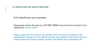 8.5 PRODUCTION AND SERVICE PROVISION
8.5.2 Identification and traceability
Requirements remain the same as in ISO 9001:2008, however, the term ‘product’ is now
replaced by ‘process output’
Process outputs are the results of any activities which are ready for delivery to the
organization’s customer or to an internal customer (e.g. receiver of the inputs to the next
process); these may include products, services, intermediate parts, components, etc.
 