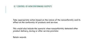 8.7 CONTROL OF NONCONFORMING OUTPUTS
Take appropriate action based on the nature of the nonconformity and its
effect on the conformity of products and services
This would also include the scenario when nonconformity detected after
product delivery, during or after service provision
Retain records
 