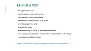 9.2 INTERNAL AUDIT
The organization shall:
conduct audits at planned intervals
have detailed audit programme(s)
define criteria and scope for each audit
provide competent auditors
ensure impartiality
ensure reporting of results to relevant management
take appropriate corrections and corrective actions without undue delay
retain documented information
Internal auditors should be trained on the process approach, risk assessment etc.
 