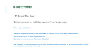 10 IMPROVEMENT
10.1 General (New clause)
‘Continual improvement’ now modified as ‘improvement’ - more broader concept
The new approach includes:
a)improving products and services to meet requirements as well as to address future needs and expectations
b)correcting, preventing or reducing undesired effects
c)improving the performance and effectiveness of the QMS
Note: Improvement can be effected reactively (corrective action), incrementally (continual improvement), by step change (breakthrough), creatively
(innovation) or by re-organization (transformation).
 