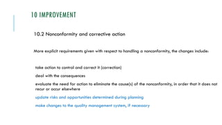 10 IMPROVEMENT
10.2 Nonconformity and corrective action
More explicit requirements given with respect to handling a nonconformity, the changes include:
take action to control and correct it (correction)
deal with the consequences
evaluate the need for action to eliminate the cause(s) of the nonconformity, in order that it does not
recur or occur elsewhere
update risks and opportunities determined during planning
make changes to the quality management system, if necessary
 