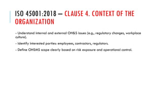 ISO 45001:2018 – CLAUSE 4. CONTEXT OF THE
ORGANIZATION
- Understand internal and external OH&S issues (e.g., regulatory changes, workplace
culture).
- Identify interested parties: employees, contractors, regulators.
- Define OHSMS scope clearly based on risk exposure and operational control.
 