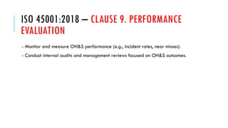 ISO 45001:2018 – CLAUSE 9. PERFORMANCE
EVALUATION
- Monitor and measure OH&S performance (e.g., incident rates, near misses).
- Conduct internal audits and management reviews focused on OH&S outcomes.
 
