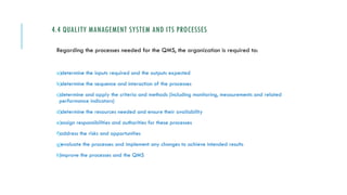4.4 QUALITY MANAGEMENT SYSTEM AND ITS PROCESSES
Regarding the processes needed for the QMS, the organization is required to:
a)determine the inputs required and the outputs expected
b)determine the sequence and interaction of the processes
c)determine and apply the criteria and methods (including monitoring, measurements and related
performance indicators)
d)determine the resources needed and ensure their availability
e)assign responsibilities and authorities for these processes
f)address the risks and opportunities
g)evaluate the processes and implement any changes to achieve intended results
h)improve the processes and the QMS
 