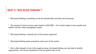 WHAT IS “RISK-BASED THINKING”?
 Risk-based thinking is something we all do automatically and often sub-consciously
 The concept of risk has always been implicit in ISO 9001 – this revision makes it more explicit and
builds it into the whole management system
 Risk-based thinking is already part of the process approach
 Risk-based thinking makes preventive action part of the routine
 Risk is often thought of only in the negative sense, risk-based thinking can also help to identify
opportunities - this can be considered to be the positive side of risk
 