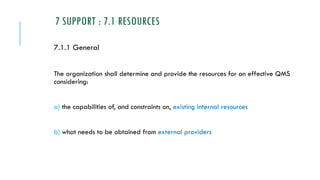7 SUPPORT : 7.1 RESOURCES
7.1.1 General
The organization shall determine and provide the resources for an effective QMS
considering:
a) the capabilities of, and constraints on, existing internal resources
b) what needs to be obtained from external providers
 