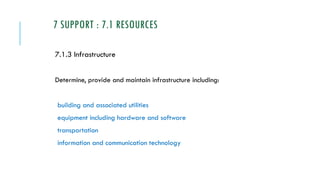 7 SUPPORT : 7.1 RESOURCES
7.1.3 Infrastructure
Determine, provide and maintain infrastructure including:
building and associated utilities
equipment including hardware and software
transportation
information and communication technology
 