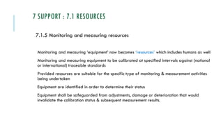 7 SUPPORT : 7.1 RESOURCES
7.1.5 Monitoring and measuring resources
Monitoring and measuring ‘equipment’ now becomes ‘resources’ which includes humans as well
Monitoring and measuring equipment to be calibrated at specified intervals against (national
or international) traceable standards
Provided resources are suitable for the specific type of monitoring & measurement activities
being undertaken
Equipment are identified in order to determine their status
Equipment shall be safeguarded from adjustments, damage or deterioration that would
invalidate the calibration status & subsequent measurement results.
 