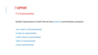 7 SUPPORT
7.4 Communication
Explicit requirements on both internal and external communication processes:
a)on what it will communicate
b)when to communicate
c)with whom to communicate
d)how to communicate
e)who communicates
 