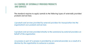 8.4 CONTROL OF EXTERNALLY PROVIDED PRODUCTS
AND SERVICES
The standard requires to apply controls to the following types of externally provided
products and services:
a)products and services provided by external providers for incorporation into the
organization’s own products and services
b)products and services provided directly to the customer(s) by external providers on
behalf of the organization
c)a process or part of a process is provided by an external provider as a result of a
decision by the organization to outsource a process
 