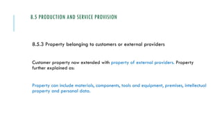 8.5 PRODUCTION AND SERVICE PROVISION
8.5.3 Property belonging to customers or external providers
Customer property now extended with property of external providers. Property
further explained as:
Property can include materials, components, tools and equipment, premises, intellectual
property and personal data.
 