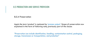 8.5 PRODUCTION AND SERVICE PROVISION
8.5.4 Preservation
Again the term ‘product’ is replaced by ‘process output’. Scope of preservation now
explained in the form of following note, previously part of the clause:
“Preservation can include identification, handling, contamination control, packaging,
storage, transmission or transportation, and protection”
 