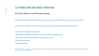 8.5 PRODUCTION AND SERVICE PROVISION
8.5.5 Post-delivery activities (New clause)
The organization shall meet requirements for post-delivery activities associated with the products and services.
In determining the extent of post-delivery activities that are required, the organization shall consider:
a)statutory and regulatory requirements
b)the potential undesired consequences associated with its product & services
c)the nature, use & intended lifetime of its products & services
d)customer requirements
e)customer feedback
NOTE: Post-delivery activities can include actions under warranty provisions, contractual obligations such as maintenance services, and supplementary services
such as recycling or final disposal.
 