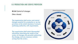 8.5 PRODUCTION AND SERVICE PROVISION
8.5.6 Control of changes
(New clause)
The organization shall review and control
changes essential for production or service
provision, to the extent necessary to ensure
continuing conformity with requirements.
The organization shall retain documented
information describing the results of the
review of changes, the person(s) authorizing
the change, and any necessary actions
arising from the review.
 