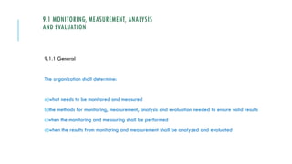 9.1 MONITORING, MEASUREMENT, ANALYSIS
AND EVALUATION
9.1.1 General
The organization shall determine:
a)what needs to be monitored and measured
b)the methods for monitoring, measurement, analysis and evaluation needed to ensure valid results
c)when the monitoring and measuring shall be performed
d)when the results from monitoring and measurement shall be analyzed and evaluated
 