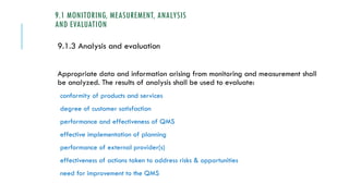 9.1 MONITORING, MEASUREMENT, ANALYSIS
AND EVALUATION
9.1.3 Analysis and evaluation
Appropriate data and information arising from monitoring and measurement shall
be analyzed. The results of analysis shall be used to evaluate:
conformity of products and services
degree of customer satisfaction
performance and effectiveness of QMS
effective implementation of planning
performance of external provider(s)
effectiveness of actions taken to address risks & opportunities
need for improvement to the QMS
 