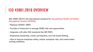 ISO 45001:2018 OVERVIEW
ISO 45001:2018 is the international standard for Occupational Health and Safety
Management Systems (OHSMS).
- Replaces OHSAS 18001.
- Provides a framework to manage OH&S risks and opportunities.
- Integrates with other ISO standards like ISO 9001.
- Emphasizes leadership, worker participation, and risk-based thinking.
- Aims to improve employee safety, reduce workplace risks, and create better
working conditions.
 