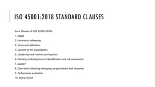 ISO 45001:2018 STANDARD CLAUSES
Core Clauses of ISO 45001:2018:
1. Scope
2. Normative references
3. Terms and definitions
4. Context of the organization
5. Leadership and worker participation
6. Planning (including hazard identification and risk assessment)
7. Support
8. Operation (including emergency preparedness and response)
9. Performance evaluation
10. Improvement
 