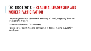 ISO 45001:2018 – CLAUSE 5. LEADERSHIP AND
WORKER PARTICIPATION
- Top management must demonstrate leadership in OH&S, integrating it into the
organization’s strategy.
- Establish OH&S policy and objectives.
- Ensure worker consultation and participation in decision-making (e.g., safety
committees).
 