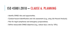ISO 45001:2018 – CLAUSE 6. PLANNING
- Identify OH&S risks and opportunities.
- Conduct hazard identification and risk assessments (e.g., using Job Hazard Analysis).
- Plan for legal compliance and emergency preparedness.
- Define measurable OH&S objectives (e.g., reduce injury rate by 10%).
 