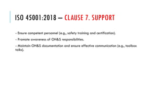 ISO 45001:2018 – CLAUSE 7. SUPPORT
- Ensure competent personnel (e.g., safety training and certification).
- Promote awareness of OH&S responsibilities.
- Maintain OH&S documentation and ensure effective communication (e.g., toolbox
talks).
 
