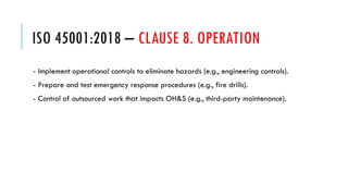 ISO 45001:2018 – CLAUSE 8. OPERATION
- Implement operational controls to eliminate hazards (e.g., engineering controls).
- Prepare and test emergency response procedures (e.g., fire drills).
- Control of outsourced work that impacts OH&S (e.g., third-party maintenance).
 