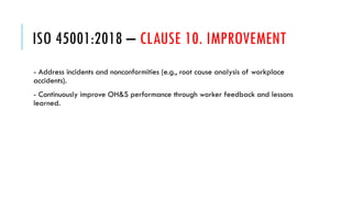 ISO 45001:2018 – CLAUSE 10. IMPROVEMENT
- Address incidents and nonconformities (e.g., root cause analysis of workplace
accidents).
- Continuously improve OH&S performance through worker feedback and lessons
learned.
 