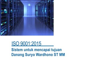 ISO 9001:2015
Sistem untuk mencapai tujuan
Danang Suryo Wardhono ST MM
 