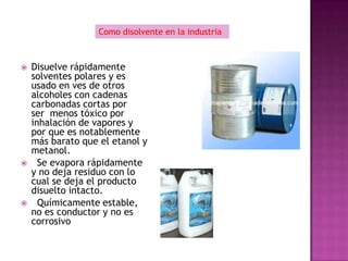 Como disolvente en la industria



   Disuelve rápidamente
    solventes polares y es
    usado en ves de otros
    alcoholes con cadenas
    carbonadas cortas por
    ser menos tóxico por
    inhalación de vapores y
    por que es notablemente
    más barato que el etanol y
    metanol.
     Se evapora rápidamente
    y no deja residuo con lo
    cual se deja el producto
    disuelto intacto.
     Químicamente estable,
    no es conductor y no es
    corrosivo
 