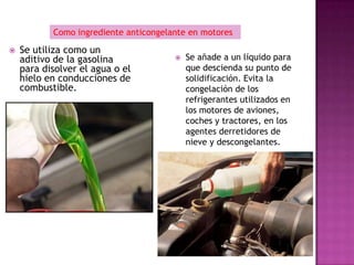 Como ingrediente anticongelante en motores

   Se utiliza como un
    aditivo de la gasolina                Se añade a un líquido para
    para disolver el agua o el             que descienda su punto de
    hielo en conducciones de               solidificación. Evita la
    combustible.                           congelación de los
                                           refrigerantes utilizados en
                                           los motores de aviones,
                                           coches y tractores, en los
                                           agentes derretidores de
                                           nieve y descongelantes.
 