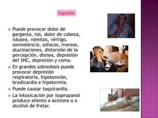 Ingestión



   Puede provocar dolor de
    garganta, tos, dolor de cabeza,
    náusea, vómitos, vértigo,
    somnolencia, sofocos, mareos,
    alucinaciones, distorsión de la
    percepción, disnea, depresión
    del SNC, depresión y coma.
   En grandes sobredosis puede
    provocar depresión
    respiratoria, hipotensión,
    bradicardia e hipotermia.
   Puede causar taquicardia.
   La intoxicación por isopropanol
    produce aliento a acetona o a
    alcohol de frotar.
 