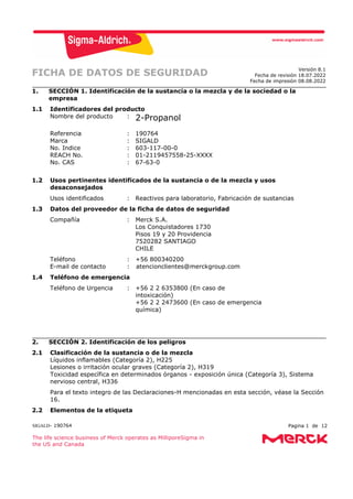 SIGALD- 190764 Pagina 1 de 12
The life science business of Merck operates as MilliporeSigma in
the US and Canada
FICHA DE DATOS DE SEGURIDAD Versión 8.1
Fecha de revisión 18.07.2022
Fecha de impresión 08.08.2022
1. SECCIÓN 1. Identificación de la sustancia o la mezcla y de la sociedad o la
empresa
1.1 Identificadores del producto
Nombre del producto : 2-Propanol
Referencia : 190764
Marca : SIGALD
No. Indice : 603-117-00-0
REACH No. : 01-2119457558-25-XXXX
No. CAS : 67-63-0
1.2 Usos pertinentes identificados de la sustancia o de la mezcla y usos
desaconsejados
Usos identificados : Reactivos para laboratorio, Fabricación de sustancias
1.3 Datos del proveedor de la ficha de datos de seguridad
Compañía : Merck S.A.
Los Conquistadores 1730
Pisos 19 y 20 Providencia
7520282 SANTIAGO
CHILE
Teléfono : +56 800340200
E-mail de contacto : atencionclientes@merckgroup.com
1.4 Teléfono de emergencia
Teléfono de Urgencia : +56 2 2 6353800 (En caso de
intoxicación)
+56 2 2 2473600 (En caso de emergencia
química)
2. SECCIÓN 2. Identificación de los peligros
2.1 Clasificación de la sustancia o de la mezcla
Líquidos inflamables (Categoría 2), H225
Lesiones o irritación ocular graves (Categoría 2), H319
Toxicidad específica en determinados órganos - exposición única (Categoría 3), Sistema
nervioso central, H336
Para el texto integro de las Declaraciones-H mencionadas en esta sección, véase la Sección
16.
2.2 Elementos de la etiqueta
 