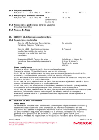 SIGALD- 190764 Pagina 11 de 12
The life science business of Merck operates as MilliporeSigma in
the US and Canada
14.4 Grupo de embalaje
ADR/RID: II DOT (US): II IMDG: II IATA: II ANTT: II
14.5 Peligros para el medio ambiente
ADR/RID: no DOT (US): no IMDG
Contaminante
marino: no
IATA: no
14.6 Precauciones particulares para los usuarios
Sin datos disponibles
14.7 Numero De Risco
15. SECCIÓN 15. Información reglamentaria
15.1 Regulaciones nacionales
Decreto 190. Sustancias Cancerígenas,
Manejo de Residuos Peligrosos.
: No aplicable
Decreto 1358 - Establece normas que
regulan las medidas de control de
precursores y sustancias químicas
esenciales.
: 2-Propanol
Resolución 408/16 Exenta, Aprueba
Listado de Sustancias Peligrosas para la
Salud
: Incluído en el listado del
Articulo 3, letra a),
Clasificación según
NCh382
Otras regulaciones
Transporte aéreo: Reglamentación de mercancías peligrosas.
Transporte marino: Código Marítimo de mercancías peligrosas.
DS Nº 57, de 2019, del Ministerio de Salud, que aprueba reglamento de clasificación,
etiquetado y notificación de sustancias química y mezclas peligrosas.
DS Nº 43/15 que aprueba el Reglamento de almacenamiento de sustancias peligrosas, del
Ministerio de Salud, o el que lo reemplace.
DS Nº 148, de 2003, del Ministerio de Salud, que aprueba el reglamento Sanitario Sobre
manejo de residuos Peligrosos o el que lo reemplace.
DS Nº 298, 1995, del Ministerio de Transportes y Telecomunicaciones, que reglamenta
transporte de sustancias peligrosas por calles y caminos o que lo reemplace.
DS Nº 594, de 1999, del Ministerio de Salud, que aprueba el Reglamento sobre condiciones
sanitarias, ambientales básicas en los lugares de trabajo, o el que lo reemplace.
El receptor debería verificar la posible existencia de regulaciones locales aplicables al
producto químico.
16. SECCIÓN 16. Otra información
Otros datos
La información indicada arriba se considera correcta pero no pretende ser exhaustiva y
deberá utilizarse únicamente como orientación. La información contenida en este
documento esta basada en el presente estado de nuestro conocimiento y es aplicable a
las precauciones de seguridad apropiadas para el producto. No representa ninguna
garantía de las propiedades del producto. La Corporación Sigma-Aldrich y sus
Compañías Afiliadas, no responderán por ningún daño resultante de la manipulación o
 