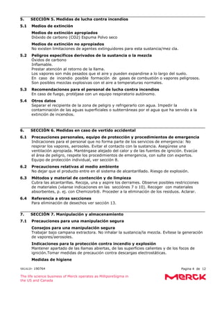 SIGALD- 190764 Pagina 4 de 12
The life science business of Merck operates as MilliporeSigma in
the US and Canada
5. SECCIÓN 5. Medidas de lucha contra incendios
5.1 Medios de extinción
Medios de extinción apropiados
Dióxido de carbono (CO2) Espuma Polvo seco
Medios de extinción no apropiados
No existen limitaciones de agentes extinguidores para esta sustancia/mez cla.
5.2 Peligros específicos derivados de la sustancia o la mezcla
Óxidos de carbono
Inflamable.
Prestar atención al retorno de la llama.
Los vapores son más pesados que el aire y pueden expandirse a lo largo del suelo.
En caso de incendio posible formación de gases de combustión o vapores peligrosos.
Son posibles mezclas explosivas con el aire a temperaturas normales.
5.3 Recomendaciones para el personal de lucha contra incendios
En caso de fuego, protéjase con un equipo respiratorio autónomo.
5.4 Otros datos
Separar el recipiente de la zona de peligro y refrigerarlo con agua. Impedir la
contaminación de las aguas superficiales o subterráneas por el agua que ha servido a la
extinción de incendios.
6. SECCIÓN 6. Medidas en caso de vertido accidental
6.1 Precauciones personales, equipo de protección y procedimientos de emergencia
Indicaciones para el personal que no forma parte de los servicios de emergencia: No
respirar los vapores, aerosoles. Evitar el contacto con la sustancia. Asegúrese una
ventilación apropiada. Manténgase alejado del calor y de las fuentes de ignición. Evacúe
el área de peligro, respete los procedimientos de emergencia, con sulte con expertos.
Equipo de protección individual, ver sección 8.
6.2 Precauciones relativas al medio ambiente
No dejar que el producto entre en el sistema de alcantarillado. Riesgo de explosión.
6.3 Métodos y material de contención y de limpieza
Cubra las alcantarillas. Recoja, una y aspire los derrames. Observe posibles restricciones
de materiales (véanse indicaciones en las secciónes 7 o 10). Recoger con materiales
absorbentes, p. ej. con Chemizorb®. Proceder a la eliminación de los residuos. Aclarar.
6.4 Referencia a otras secciones
Para eliminación de desechos ver sección 13.
7. SECCIÓN 7. Manipulación y almacenamiento
7.1 Precauciones para una manipulación segura
Consejos para una manipulación segura
Trabajar bajo campana extractora. No inhalar la sustancia/la mezcla. Evítese la generación
de vapores/aerosoles.
Indicaciones para la protección contra incendio y explosión
Mantener apartado de las llamas abiertas, de las superficies calientes y de los focos de
ignición.Tomar medidas de precaución contra descargas electrostáticas.
Medidas de higiene
 