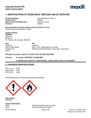Isopropyl Alcohol 70%
SAFETY DATA SHEET
MP-REF-60070S Page 1 of 11 Revision 1: 03 May 2016
Replaces: 26 October 2015
1. IDENTIFICATION OF SUBSTANCE / MIXTURE AND OF SUPPLIER
Product Identifier: Isopropyl Alcohol, 70% v/v
Product Form: Mixture
Other means of identification: CAS No. 67-63-0
Formula: C3H8O
Recommended use of the chemical and restrictions on use:
General purpose disinfectant, solvent
Supplier Details:
CANADA
maxill inc.
80 Elm St.
St. Thomas, ON, Canada, N5R 6C8
USA HK
maxill inc. maxill inc.
500 W. Main Street Rm C, 14/F, Golden Bear Ind. Centre,
Cortland, OH 66-82 Chai Wan Kok Street, Tsuen Wan, Hong Kong
44410
Emergency Contact: maxill inc. 519-631-7370, HK (852) 2648-7828
24 hours: In Canada, CANUTEC: 613-996-6666
In USA/Canada, ChemTel: 1-800-255-3924, outside USA/Canada 1-813-248-0585
2. HAZARDS IDENTIFICATION
Flam. Liq. 2 H225
Eye Irrit. 2A H319
STOT SE 3 H336
GHS label elements, including precautionary statements
Signal Word:
DANGER
Hazard statement(s)
H225 Highly flammable liquid and vapor.
H319 Causes serious eye irritation.
 