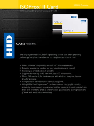 ISOProx II Card          ®                                      125 kHz Proximity


   ISO-thin, imageable proximity access card • 1386




ACCESS reliability.


   Application
   The RF-programmable ISOProx® II proximity access card offers proximity
   technology and photo identification on a single access control card.

   Features
   w	 Offers universal compatibility with all HID proximity readers.
   w	 Provides an external number for easy identification and control.
   w	 Custom pre-printed artwork available.
   w	 Supports formats up to 85 bits, with over 137 billion codes.
   w	 Meets ISO standards for thickness; use with all direct image or thermal
   	 transfer printers.
   w	 Accepts either a horizontal or vertical slot punch.
   w	 Using HID’s ProxProgrammer™, card vendors can ship graphics-quality
   	 proximity cards, custom programmed to their customers’ requirements, from
   	 their own inventory. Enables smaller order quantities and overnight delivery.
   	 (Check with vendor for availability.)
 
