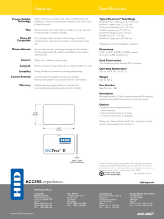 Features                                                             Specifications
          Proven, Reliable      Offers extremely consistent read range. Unaffected by body           Typical Maximum* Read Range
              Technology        shielding or variable environmental conditions, even when close      ProxPoint® Plus reader-up to 2.5” (6.25 cm)
                                to keys and coins.                                                   MiniProx® reader-up to 5” (12.5 cm)
                                                                                                     ThinLine II® reader-up to 5” (12.5 cm)
                      Thin      Can be carried with credit cards in a wallet or purse. Use with      ProxPro® reader-up to 7” (17.5 cm)
                                a strap and clip as a photo ID badge.                                ProxPro® II reader-up to 8” (20 cm)
                                                                                                     Prox80™-up to 5” (12.7 cm)
                Photo ID        Print directly to the card with a direct image or thermal            MaxiProx® reader-up to 20” (50 cm)
              Compatible        transfer printer. Slot punch vertically or horizontally for easy
                                use.                                                                 *Dependent on local installation conditions.

          Cross-reference       A cross-reference list correlating the external card number          Dimensions
                                and the programmed ID number is provided for easy system             2.125” x 3.370” x 0.030” ± 0.003” nominal
                                administration.                                                      (5.4 x 8.6 x 0.076 ± 0.0076 cm)

                 Security       Offers over 137 billion unique codes.                                Card Construction
                                                                                                     Thin, flexible polyvinyl chloride (PVC) laminate.
                Long Life       Passive, no-battery design allows for an infinite number of reads.
                                                                                                     Operating Temperature
               Durability       Strong, flexible and resistant to cracking and breaking.             -50° to 160° F (-45° to 70° C)

          Custom Artwork        Custom multicolor graphics and text are available.                   Weight
                                Note: custom graphics may increase overall card thickness.           0.24 oz. (6.8 g)

                Warranty        Lifetime warranty against defects in materials and                   Part Number
                                workmanship (see complete sales policy for details).                 Base Part No.: 1386

                                                                                                     Description
                                                                                                     RF-programmable, 125 kHz, customer-specified ID numbers,
                                                                                                     locations marked for horizontal and vertical slot punch

                                                                                                     Options
                                                                                                     •   External card numbering (inkjet or
                                                                                                     	   laser engraving)
                               2.125"                                                                •   Slot punch (horizontal or vertical)
                              (5.4 cm)
                                                                                                     •   Custom artwork (text or graphics)

                                                                                                     (Please see “How to Order Guide” for a description of the
                                                                                                     options and associated part numbers.)
                                                          3.370"
                                                         (8.6 cm)
                                                                                                              0.030" ± 0.003"
                                                                                                           (0.076 ± 0.0076 cm)




2.125"
5.4 cm)




                    3.370"
                   (8.6 cm)
                                                                            0.030" ± 0.003"
                                                                         (0.076 ± 0.0076 cm)
                                                                                                     © 2007 HID Global. All rights reserved. HID, and the HID logo are trademarks
                                                                                                     or registered trademarks of HID Global in the U.S. and/or other countries. All
                                                                                                     other trademarks, service marks, and product or service names are trademarks or
                                                                                                     registered trademarks of their respective owners. Rev. 4/2007
                                                                                                            For best results, please                   MKT-ISOPROXII_DS_EN
                                                                                                            print on recycled paper.



                      ACCESS experience.                                                                                                                       hidcorp.com

                                HID Global Offices:

                                Corporate                             Asia Pacific                   Latin America                              Europe, Middle East & Africa
                                North America                         19/F 625 King’s Road           Circunvalacion Ote. #201 B                 Homefield Road
                                9292 Jeronimo Road                    North Point                    Despacho 2                                 Haverhill, Suffolk
                                Irvine, CA 92618-1905                 Island East                    Col. Jardines del Moral                    CB9 8QP
                                U.S.A.                                Hong Kong                      Leon 37160, Gto.                           England
                                Phone: (800) 237-7769                 Phone: +852 3160-9800          Mexico                                     Phone: +44 (0) 1440 714 850
                                Phone: (949) 598-1600                 Fax: +852 3160-4809            Phone: +52 477 779 1492                    Fax: +44 (0) 1440 714 840
                                Fax: (949) 598-1690                                                  Fax: +52 477 779 1493
 