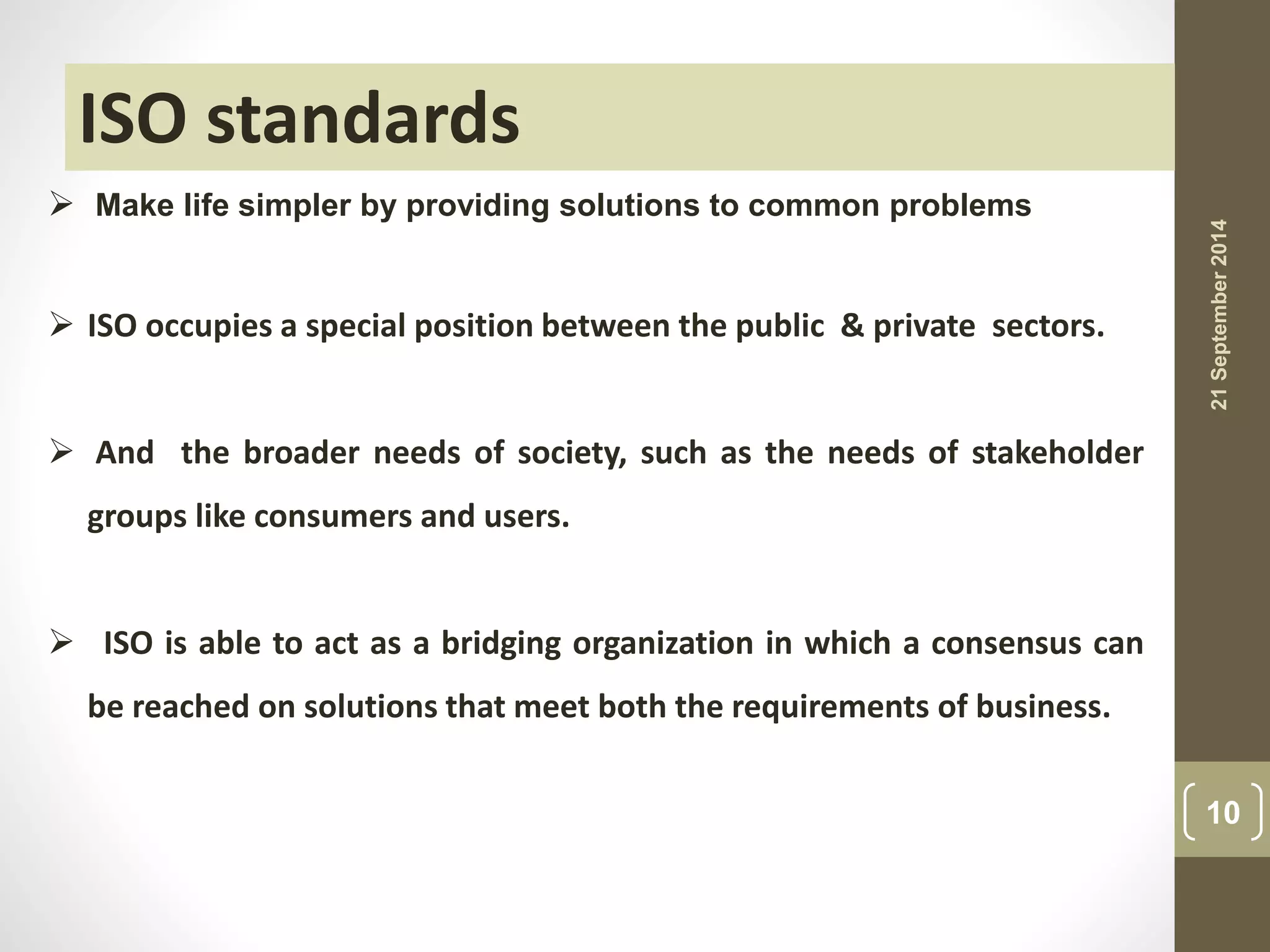  Make life simpler by providing solutions to common problems 
 ISO occupies a special position between the public & private sectors. 
 And the broader needs of society, such as the needs of stakeholder 
groups like consumers and users. 
 ISO is able to act as a bridging organization in which a consensus can 
be reached on solutions that meet both the requirements of business. 
21 September 2014 
10 
ISO standards 
 
