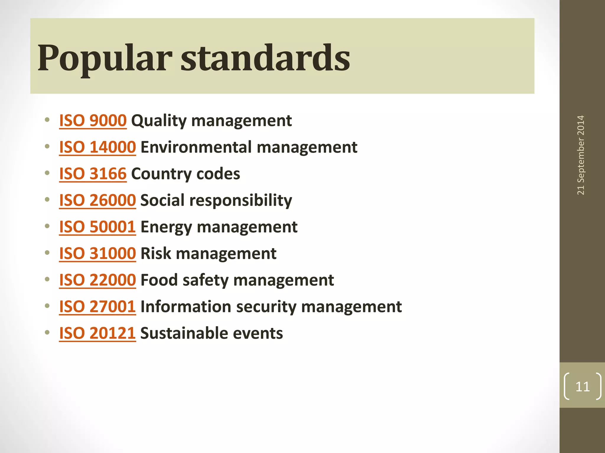 Popular standards 
• ISO 9000 Quality management 
• ISO 14000 Environmental management 
• ISO 3166 Country codes 
• ISO 26000 Social responsibility 
• ISO 50001 Energy management 
• ISO 31000 Risk management 
• ISO 22000 Food safety management 
• ISO 27001 Information security management 
• ISO 20121 Sustainable events 
21 September 2014 
11 
 