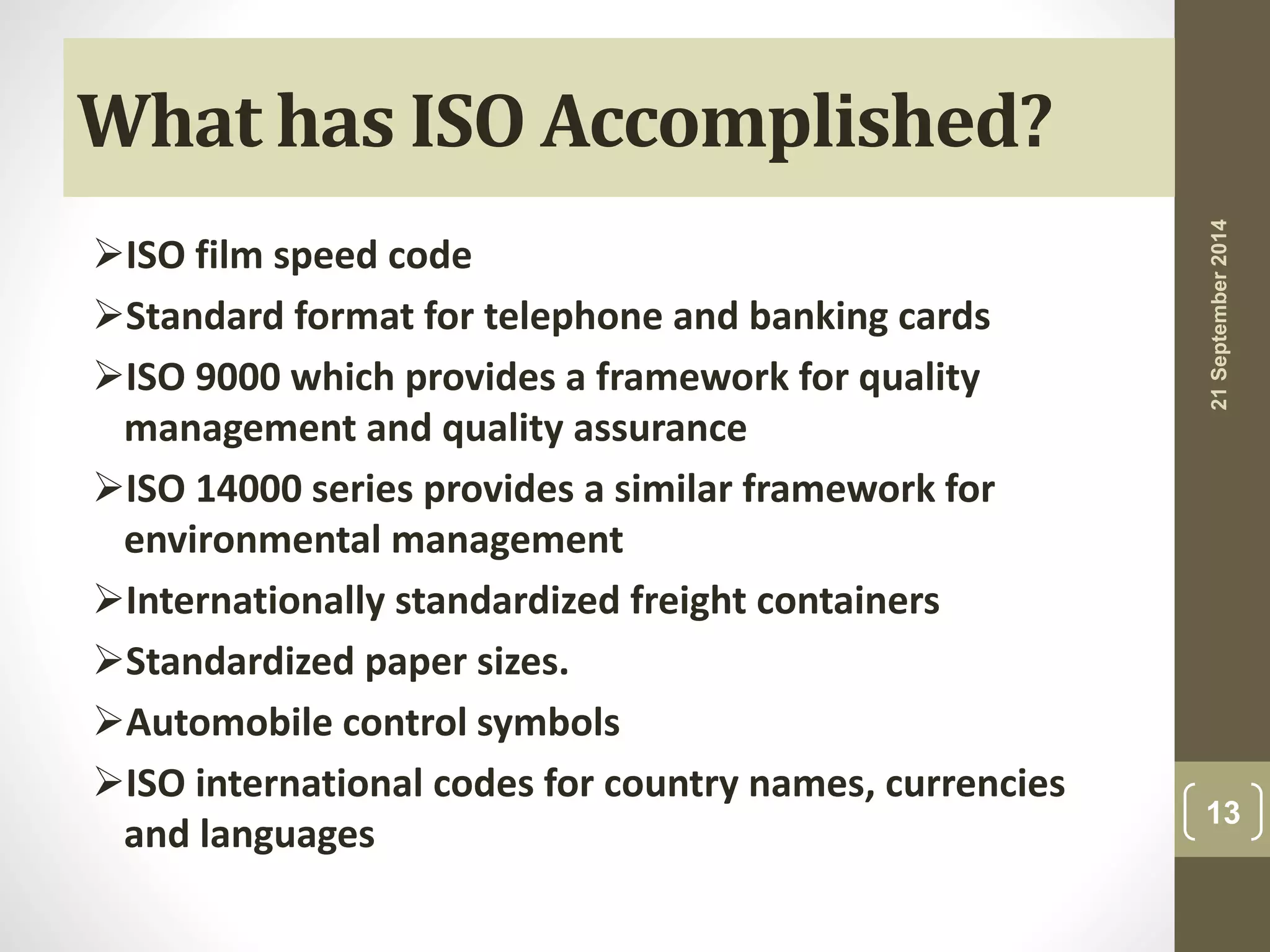 What has ISO Accomplished? 
ISO film speed code 
Standard format for telephone and banking cards 
ISO 9000 which provides a framework for quality 
management and quality assurance 
ISO 14000 series provides a similar framework for 
environmental management 
Internationally standardized freight containers 
Standardized paper sizes. 
Automobile control symbols 
ISO international codes for country names, currencies 
and languages 
21 September 2014 
13 
 