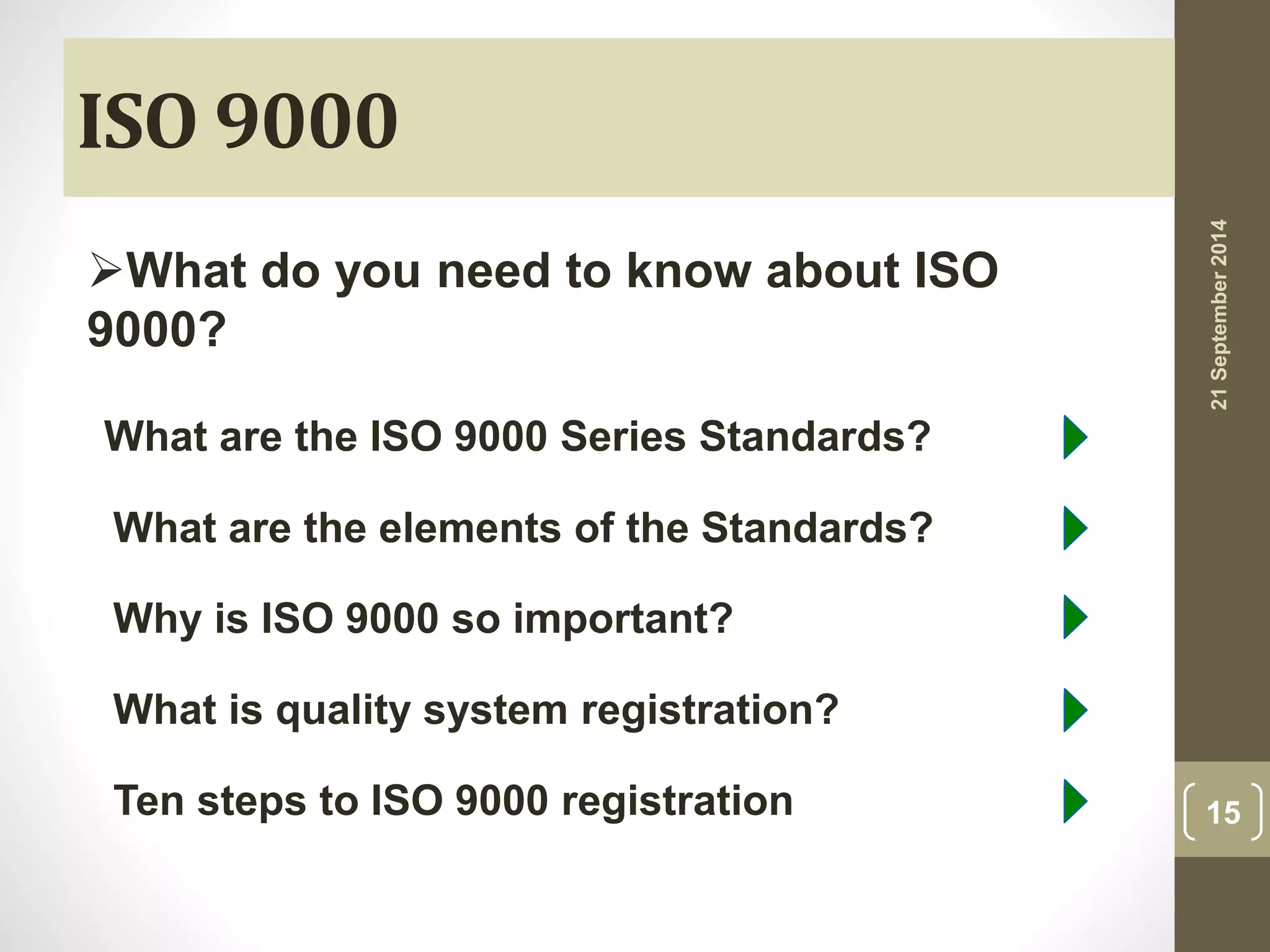 ISO 9000 
What do you need to know about ISO 
9000? 
What are the ISO 9000 Series Standards? 
What are the elements of the Standards? 
Why is ISO 9000 so important? 
What is quality system registration? 
Ten steps to ISO 9000 registration 
21 September 2014 
15 
 