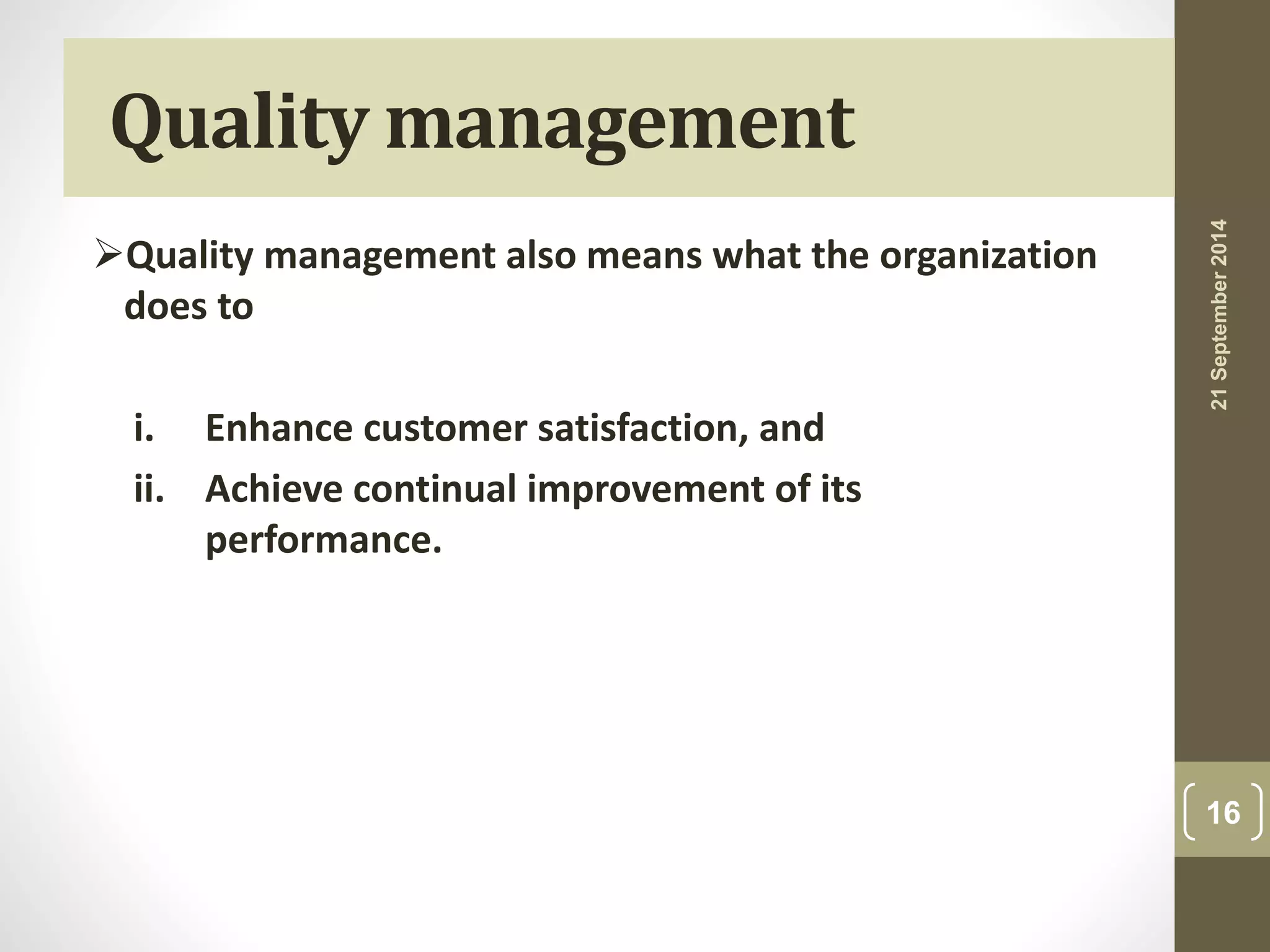 Qualitymanagement 
Quality management also means what the organization 
does to 
i. Enhance customer satisfaction, and 
ii. Achieve continual improvement of its 
performance. 
21 September 2014 
16 
 