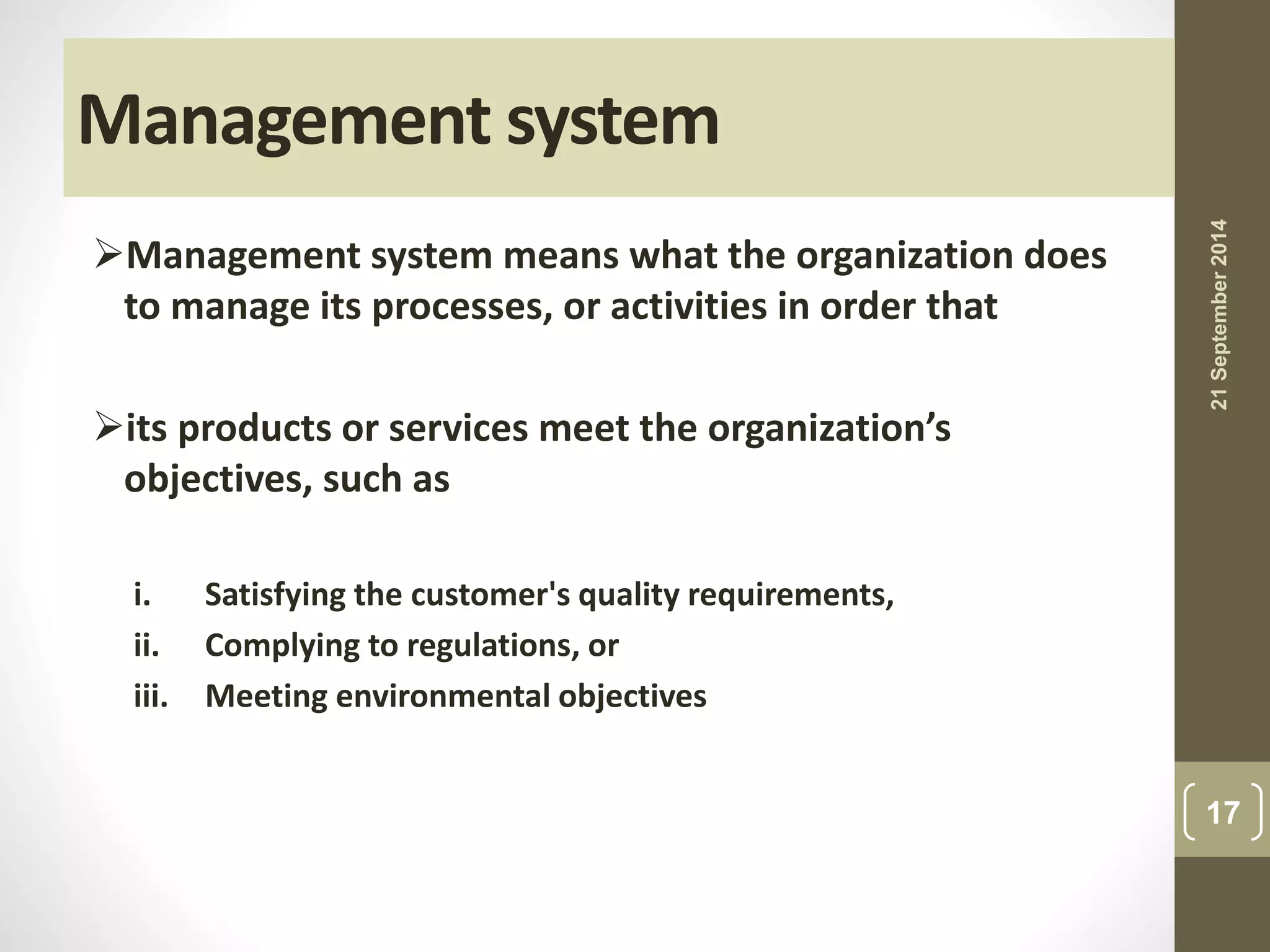 Management system 
Management system means what the organization does 
to manage its processes, or activities in order that 
its products or services meet the organization’s 
objectives, such as 
i. Satisfying the customer's quality requirements, 
ii. Complying to regulations, or 
iii. Meeting environmental objectives 
21 September 2014 
17 
 