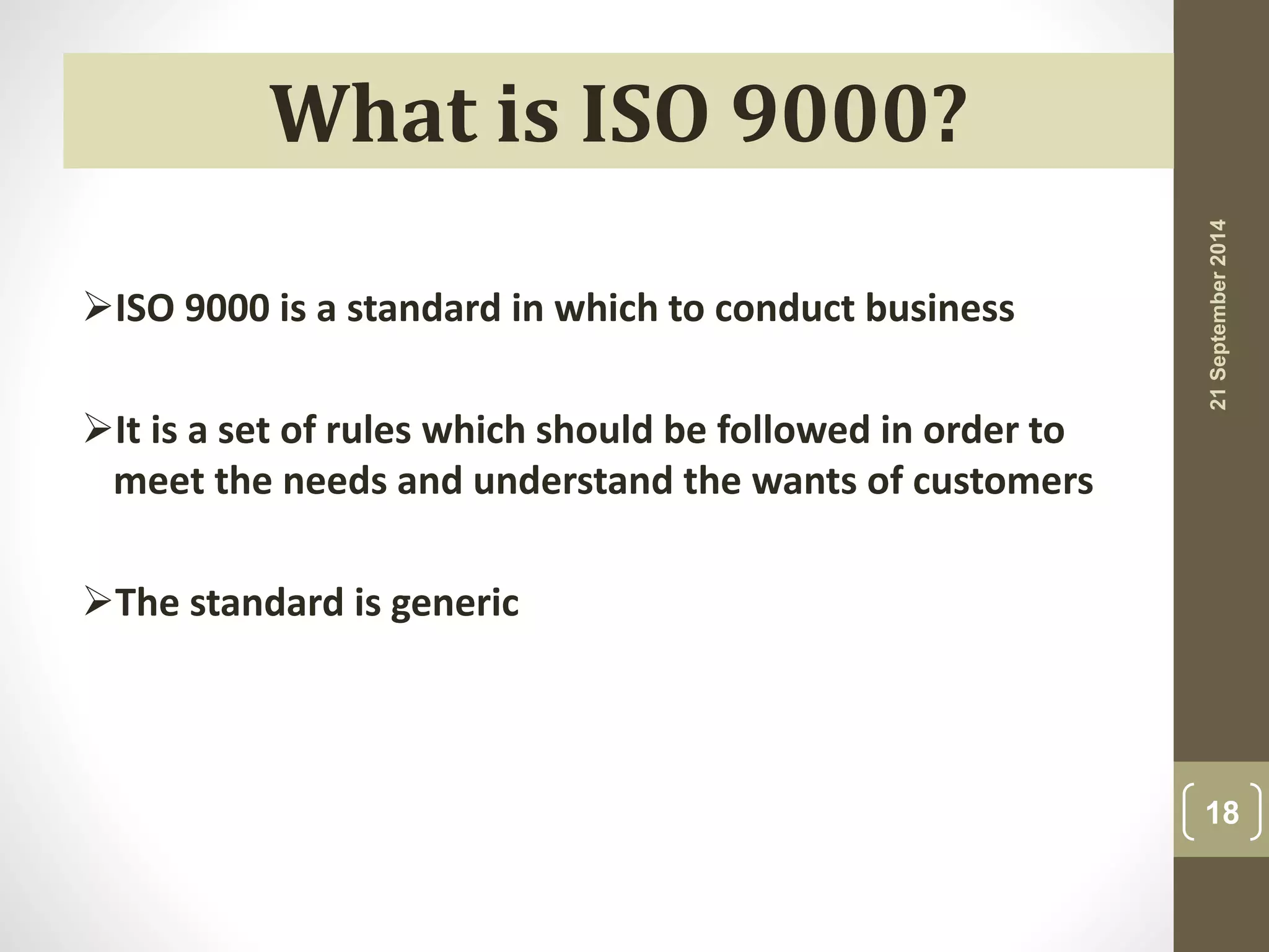 21 September 2014 
18 
What is ISO 9000? 
ISO 9000 is a standard in which to conduct business 
It is a set of rules which should be followed in order to 
meet the needs and understand the wants of customers 
The standard is generic 
 