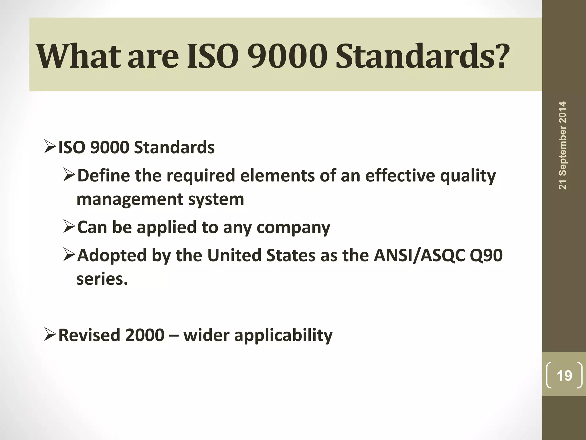 What are ISO 9000 Standards? 
ISO 9000 Standards 
Define the required elements of an effective quality 
management system 
Can be applied to any company 
Adopted by the United States as the ANSI/ASQC Q90 
series. 
Revised 2000 – wider applicability 
21 September 2014 
19 
 