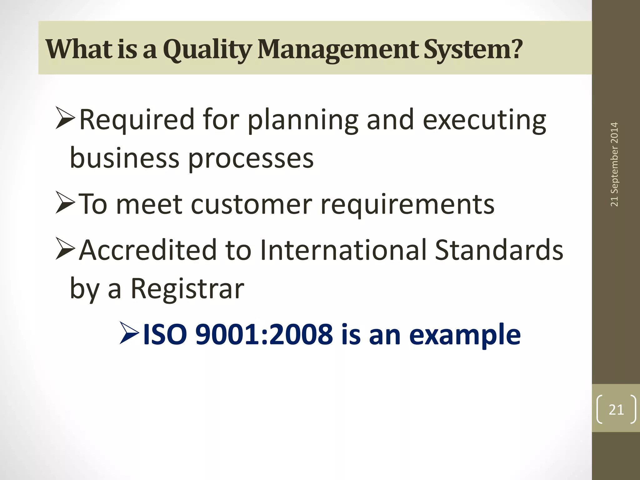 What is a Quality Management System? 
Required for planning and executing 
business processes 
To meet customer requirements 
Accredited to International Standards 
by a Registrar 
ISO 9001:2008 is an example 
21 September 2014 
21 
 