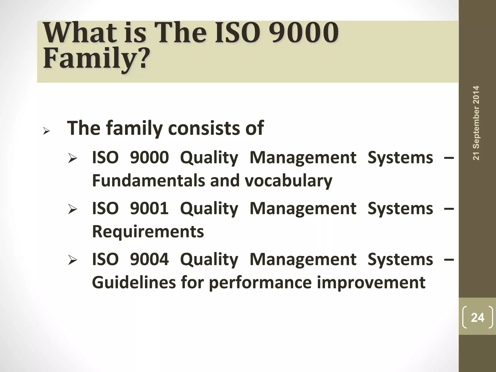 What is The ISO 9000 
Family? 
 The family consists of 
 ISO 9000 Quality Management Systems – 
Fundamentals and vocabulary 
 ISO 9001 Quality Management Systems – 
Requirements 
 ISO 9004 Quality Management Systems – 
Guidelines for performance improvement 
21 September 2014 
24 
 
