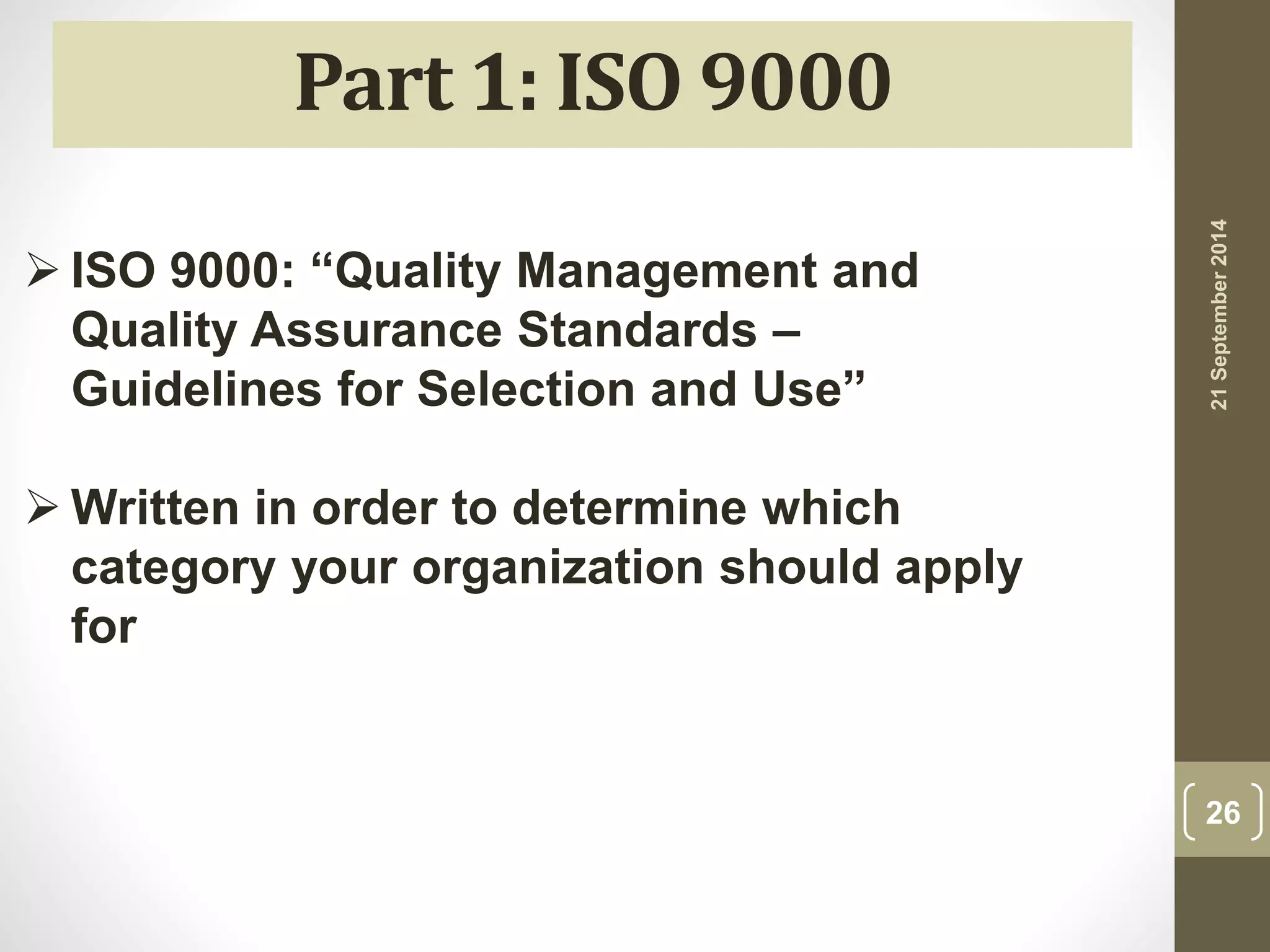 21 September 2014 
26 
Part 1: ISO 9000 
 ISO 9000: “Quality Management and 
Quality Assurance Standards – 
Guidelines for Selection and Use” 
Written in order to determine which 
category your organization should apply 
for 
 