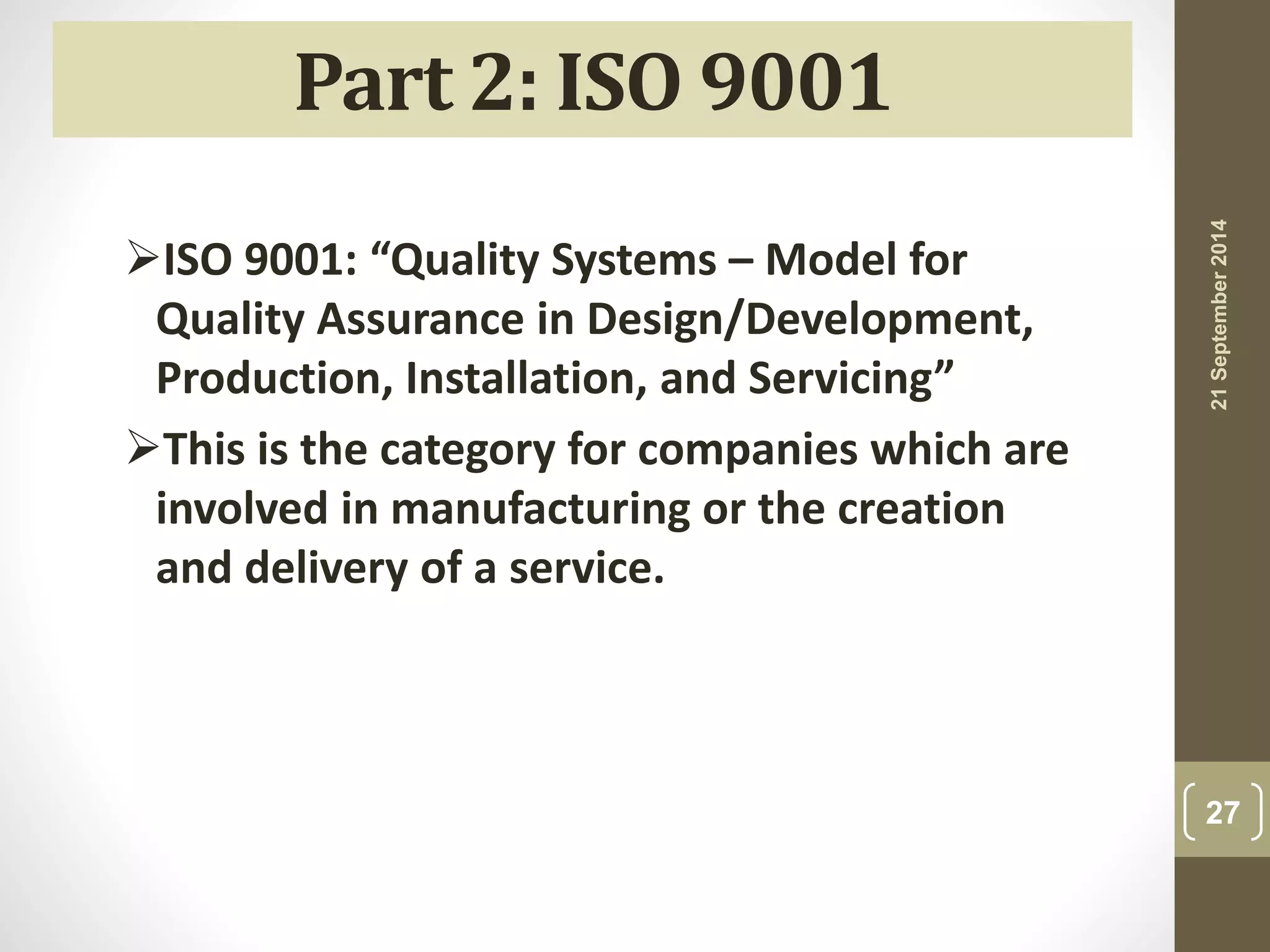 21 September 2014 
27 
Part 2: ISO 9001 
ISO 9001: “Quality Systems – Model for 
Quality Assurance in Design/Development, 
Production, Installation, and Servicing” 
This is the category for companies which are 
involved in manufacturing or the creation 
and delivery of a service. 
 